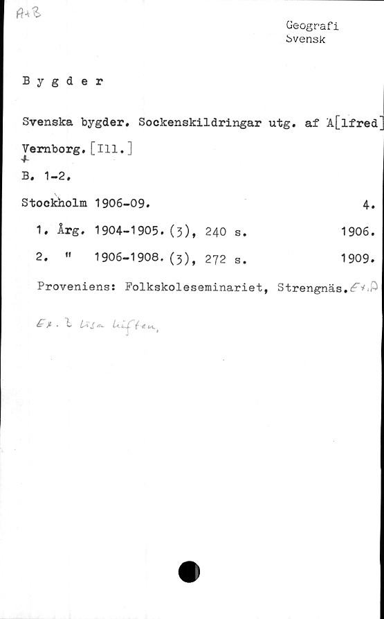  ﻿Geografi
Svensk

Bygder
Svenska bygder. Sockenskildringar utg. af A[lfred
Vemborg. [ill.]
B. 1-2.
Stockholm 1906-09.	4.
1.	Årg. 1904-1905.(5),	240	s.	1906.
2.	«	1906-1908. (3),	272	s.	1909.
Proveniens: Folkskoleseminariet, Strengnäs.^’1'^
4 jt . 1 La £ a.	i
k