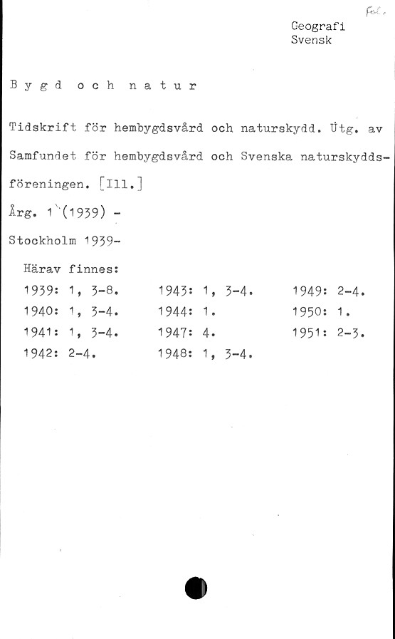  ﻿fisX. .
Geografi
Svensk
Bygd och natur
Tidskrift för hembygdsvård och naturskydd. Utg. av
Samfundet för hembygdsvård och Svenska naturskydds-
föreningen. [ill.]
Årg. 1 (1939) -
Stockholm 1939-
Härav 1939:	finnes: 1, 3-8.	1943:	1,	3-4.	1949:	2-4.
1940:	1, 3-4.	1944:	1.		1950:	1.
1941:	1, 3-4.	1947:	4.		1951:	2-3.
1942:	2-4.	1948:	1,	3-4.		