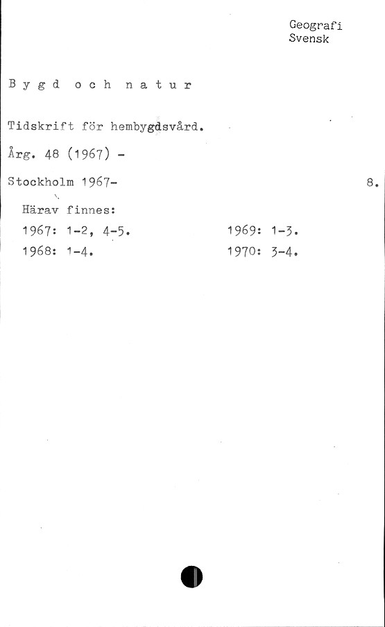  ﻿Geografi
Svensk
Bygd och natur
Tidskrift för hembygdsvård.
Årg. 48 (1967) -
Stockholm 1967-
Härav finnes:
1967: 1-2, 4-5.
1968: 1-4.
1969:
1970:
1-3.
3-4.
8.