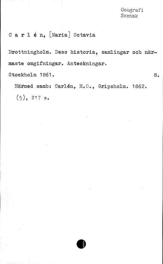  ﻿Geografi
Svensk
Carlén, [Maria] Octavia
Drottningholm. Dess historia, samlingar och när-
maste omgifningar. Anteckningar.
Stockholm 1861.	8.
Härmed samb: Carlén, M.O., G-ripsholm. 1862.
(5), 217 s.