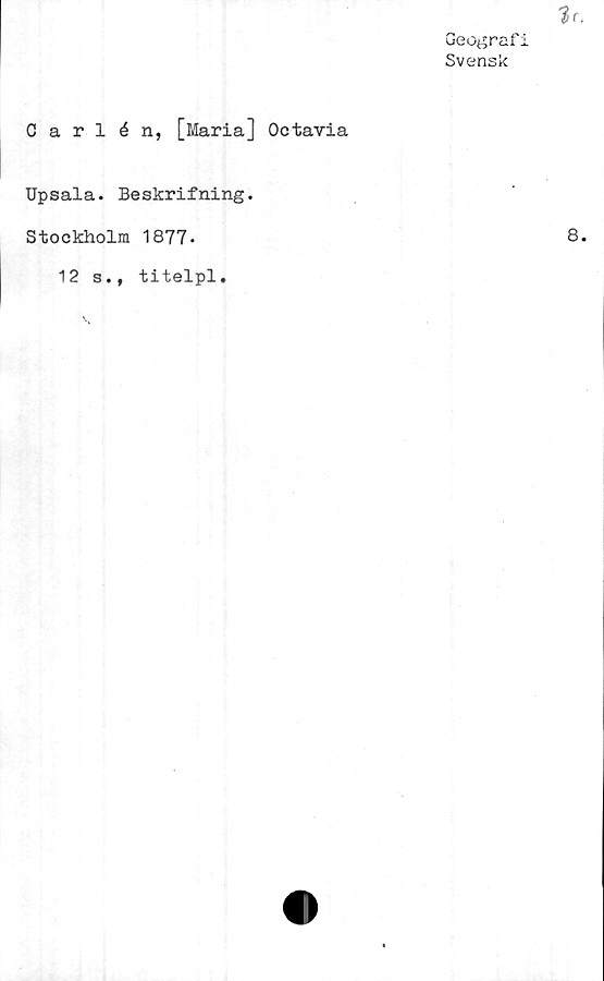  ﻿Geograf
Svensk
Carlén, [Maria] Octavia
Upsala. Beskrifning.
Stockholm 1877-
12 s., titelpl