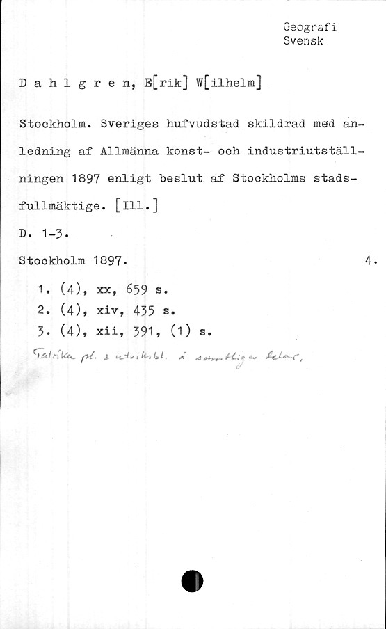  ﻿Geografi
Svensk
Dahlgren, E[rik] w[ilhelm]
Stockholm. Sveriges hufvudstad skildrad med an-
ledning af Allmänna konst- och industriutställ-
ningen 1897 enligt beslut af Stockholms stads-
fullmäktige . [111.]
D. 1-3.
Stockholm 1897-
1.	(4), xx, 659 s.
2.	(4), xiv, 435 s.
3.	(4), xii, 391, (1) a.
