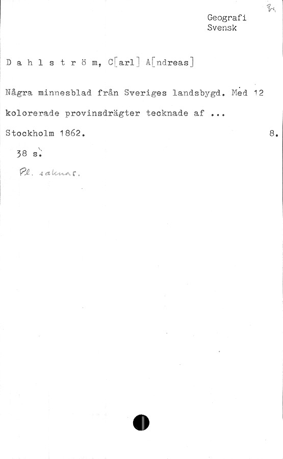  ﻿Geografi
Svensk
Dahlström, C arl å[ndreas]
Några minnesblad från Sveriges landsbygd. Med 12
kolorerade provinsdrägter tecknade af ...
Stockholm 1862.	8*
38 s.
f .