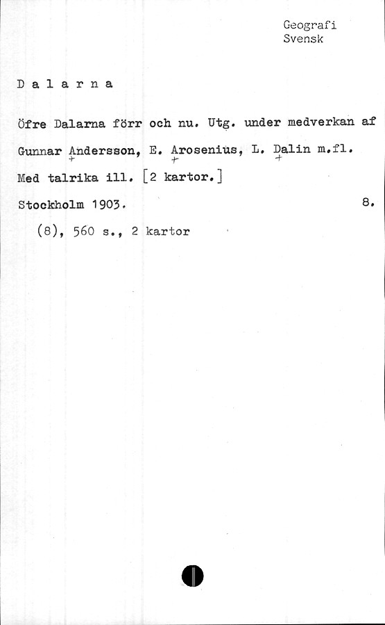  ﻿Geografi
Svensk
Dalarna
Öfre Dalarna förr och nu. Utg. under medverkan af
Gunnar Andersson, E. Arosenius, L. Dalin m.fl.
+	r	-t
Med talrika ill. [2 kartor.]
Stockholm 1903.
(8), 560 s., 2 kartor
8