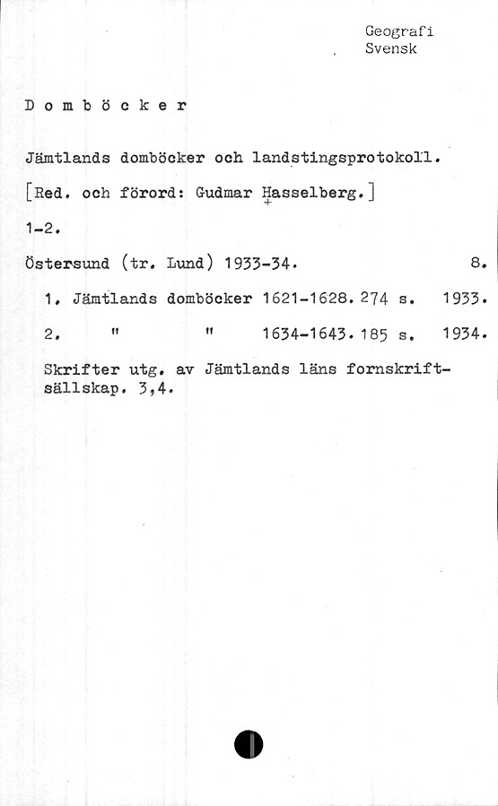  ﻿Geografi
Svensk
Domböcker
Jämtlands domböcker och landstingsprotokoll
[Red. och förord: G-udmar Hasselberg.]
1-2.
Östersund (tr. Lund) 1933-34.
1. Jämtlands domböcker 1621-1628.274 s.
2.	"	"	1634-1643. 185 s.
8.
1933.
1934.
Skrifter utg. av Jämtlands läns fomskrift'
sällskap. 3,4.