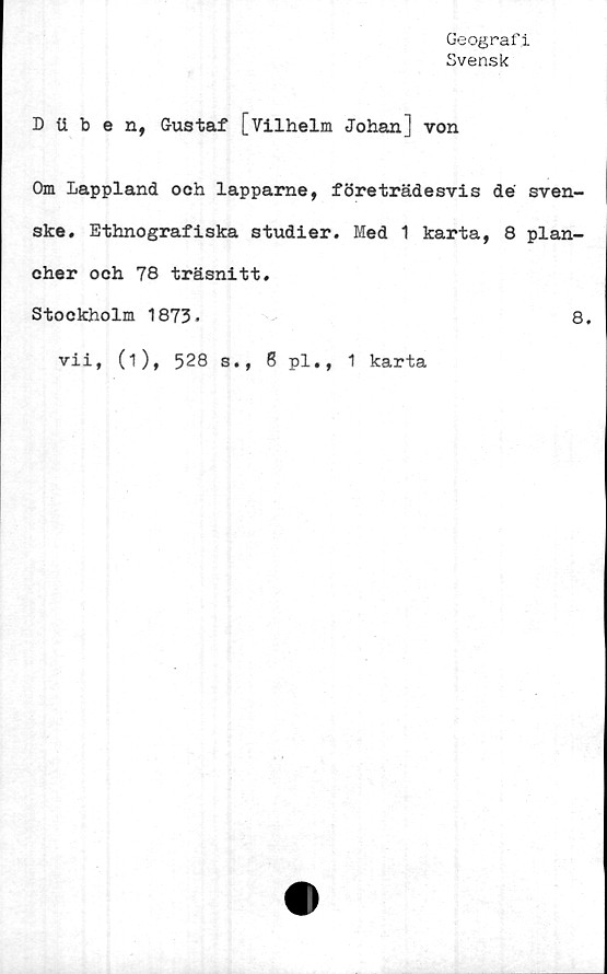  ﻿Geografi
Svensk
D iiben, Gustaf [Vilhelm Johan] von
Om Lappland och lapparne, företrädesvis dé sven-
ske. Ethnografiska studier. Med 1 karta, 8 plan-
cher och 78 träsnitt.
Stockholm 1873.	8.
vii, (i), 528 s., 8 pl., 1 karta