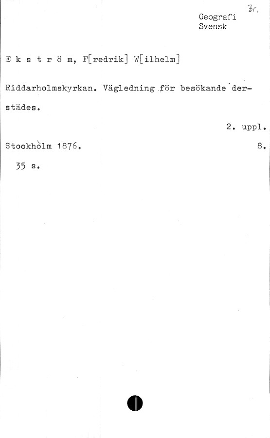  ﻿V.
Geografi
Svensk
Ekström, P[redrik] W[ilhelm]
Riddarholmskyrkan. Vägledning för besökande der-
städes.
2. uppl.
Stockholm 1876.	8.
35 s