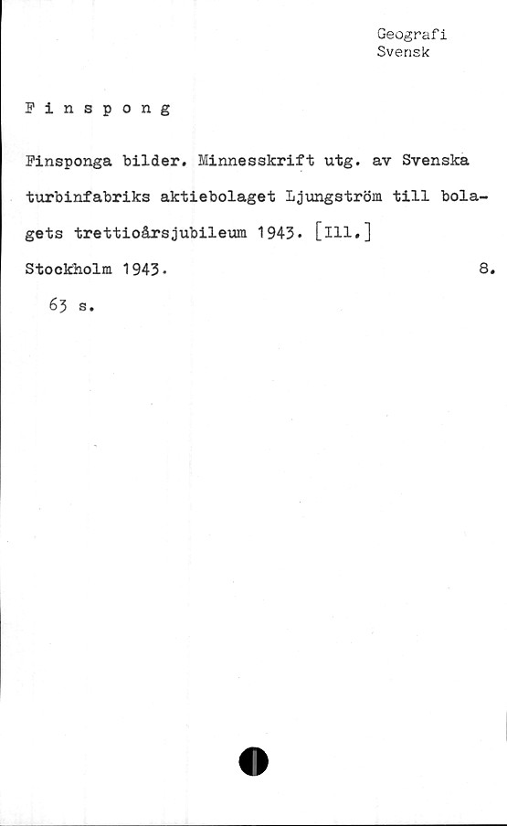 ﻿Geografi
Svensk
Finspong
Finsponga bilder. Minnesskrift utg. av Svenska
turbinfabriks aktiebolaget ljungström till bola-
gets trettioårsjubileum 1943. [ill.]
Stockholm 1943•
8