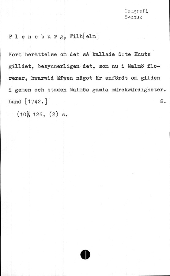  ﻿Geografi
Svensk
Flensburg, Wilh[elm]
Kort berättelse om det så kallade Sste Knuts
gilldet, besynnerligen det, som nu i Malmö flo-
rerar, hwarwid äfwen något är anfördt om gilden
i gemen och staden Malmös gamla märckwärdigheter.
Lund [1742.]
(10), 126, (2) s.
8.