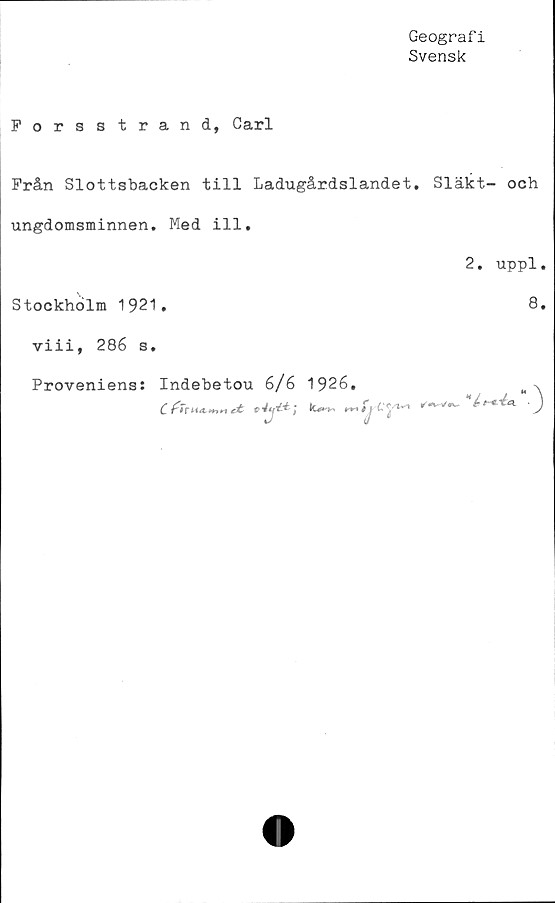  ﻿Geograf i
Svensk
Forsstrand, Carl
Från Slottsbacken till Ladugårdslandet. Släkt- och
ungdomsminnen. Med ill.
2. uppl.
Stockholm 1921.	8.
viii, 286 s.
Proveniens: Indebetou 6/6 1926,	M%
C {-TriULmn et	n-i *j ^'5''*'''*	J