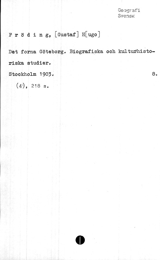  ﻿Geografi
SvensK
Pröding, [Gustaf] H[ugo]
Det forna Göteborg» Biografiska och kulturhisto-
riska studier.
Stockholm 1903
8