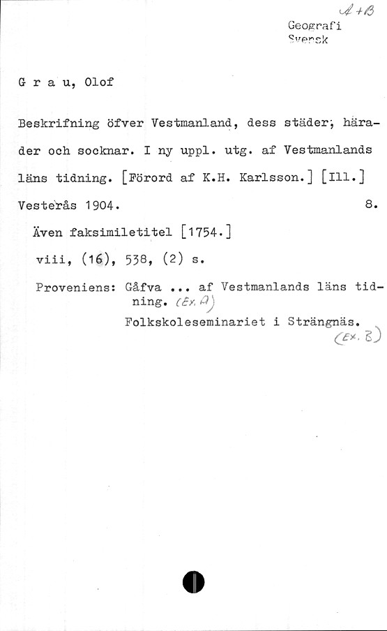  ﻿U+6
Geografi
Q'rersk
Grau, Olof
Beskrifning öfver Vestmanland, dess städer hära-
der och socknar. I ny uppl. utg. af Vestmanlands
läns tidning. [Förord af K.H. Karlsson.] [ill.]
Vesterås 1904.	8.
Även faksimiletitel [1754.]
viii, (16), 538, (2) s.
Proveniens: Gåfva ... af Vestmanlands läns tid-
ning. c£y.	Q
Folkskoleseminariet i Strängnäs.