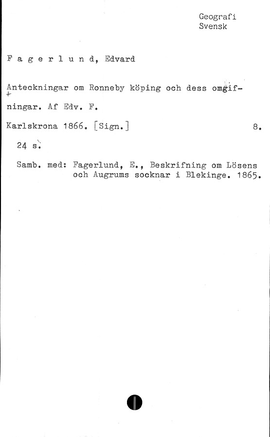  ﻿Geografi
Svensk
Fagerlund, Edvard
Anteckningar om Ronneby köping och dess omgif-
ningar. Af Edv. F.
Karlskrona 1866. [Sign.]	8.
24 s.
Samb. med: Fagerlund, E., Beskrifning om Lösens
och Augrums socknar i Blekinge. 1865.