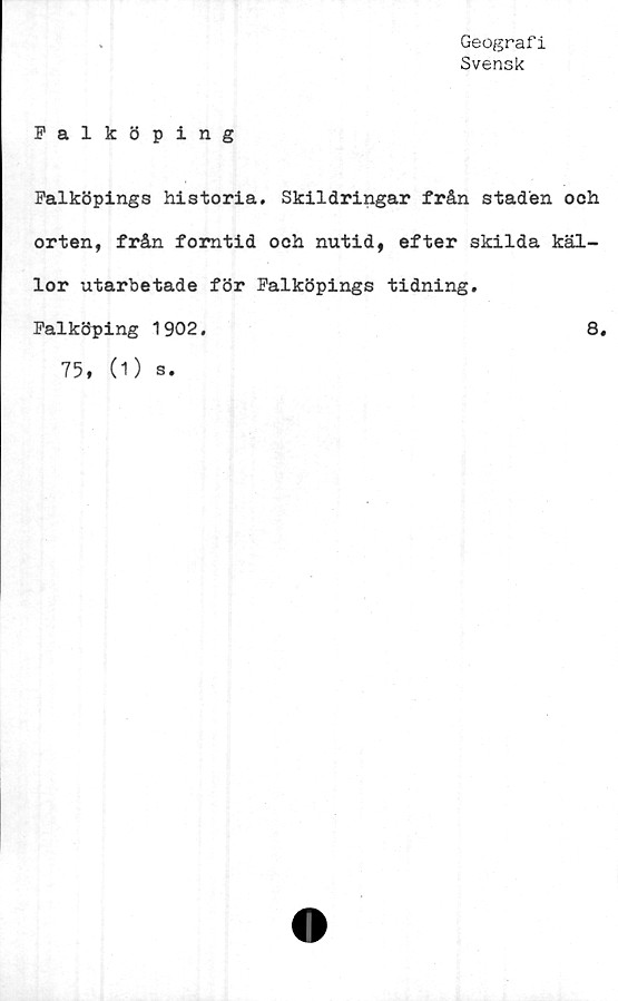  ﻿Geograf i
Svensk
Falköping
Falköpings historia. Skildringar från staden och
orten, från forntid och nutid, efter skilda käl-
lor utarbetade för Falköpings tidning.
Falköping 1902.	8.
75, (1) s.