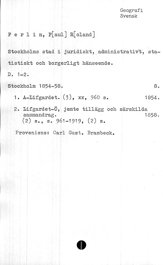  ﻿Geografi
Svensk
Ferlin, p[aul] R[oland]
Stockholms stad i juridiskt, administrativt, sta-
tistiskt och borgerligt hänseende.
D. 1-2.
Stockholm 1854-58.	8.
1.	A-Lifgardet. (3)» xx,	960 s.	1854.
2.	Lifgardet-ö, jemte tillägg och särskilda
sammandrag.	1858.
(2) s., s. 961-1919, (2) s.
Proveniens: Carl Gust. Brambeck.
