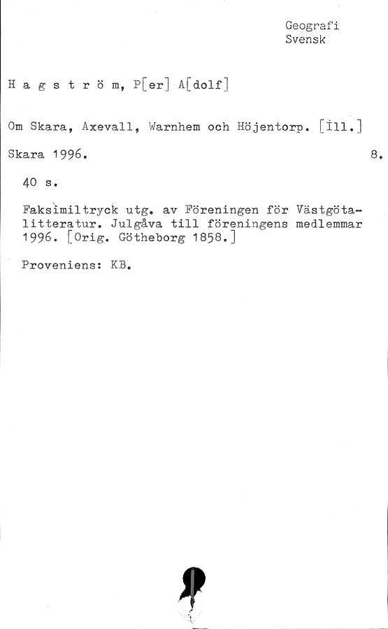  ﻿Geografi
Svensk
Hagström, P[er] A[dolf]
Om Skara, Axevall, Warnhem och Höjentorp. [ill.]
Skara 1996.
40 s.
Faksimiltryck utg, av Föreningen för Västgöta-
litteratur. Julgåva till föreningens medlemmar
1996. [Orig. Götheborg 1858.]
Proveniens: KB.