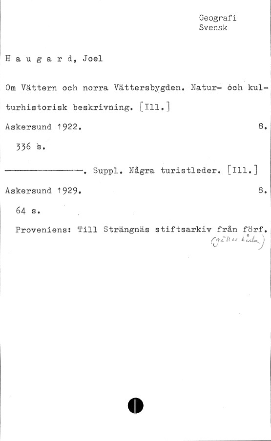 ﻿Geografi
Svensk
Haugard, Joel
Om Vättern och norra Vättersbygden. Natur- och kul-
turhistorisk beskrivning, [ill.]
Askersund 1922.	8.
336 s.
----------------. Suppl. Några turistleder, [ill.]
Askersund 1929»	8»
64 s.
Proveniens: Till Strängnäs stiftsarkiv från förf.