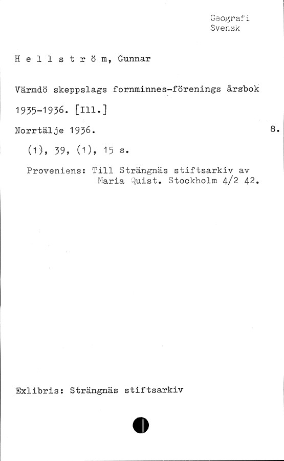  ﻿Geografi
Svensk
Hellström, Gunnar
Värmdö skeppslags fornminnes-förenings årsbok
1935-1936. [111.]
Norrtälje 1936.
(1), 39, (1), 15 s.
Proveniens: Till Strängnäs stiftsarkiv av
Maria Quist. Stockholm 4/2 42.
Exlibris: Strängnäs stiftsarkiv