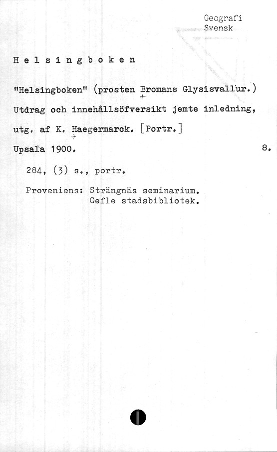  ﻿Geografi
Svensk
Helsingboken
”Helsingboken" (prosten Bromans G-lysisvallur.)
+
Utdrag och innehållsöfversikt jemte inledning,
utg. af K, Haegermarek. [Portr.]
Upsala 1900,
284, (3) s., portr.
Proveniens: Strängnäs seminarium,
Gefle stadsbibliotek.