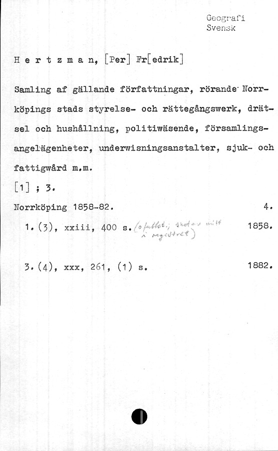  ﻿Geografi
Svensk
Hertzman, [Per] Pr[edrik]
Samling af gällande författningar, rörande' Norr-
köpings stads styrelse- och rättegångswerk, drät-
sel och hushållning, politiwäsende, församlings-
angelägenheter, underwisningsanstalter, sjuk- och
fattigwård m.m.
[1] i3.
Norrköping 1858-82.	4.
1.(5), xxiii, 400	1858.
A*	J
3. (4),
xxx, 261, (1) s.
1882.
