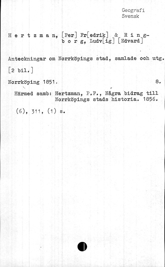  ﻿Geografi
Svensk
Hertzman, [Per] Fr[edrik] & Ring-
borg, Ludv[ig] [Edvard]
Anteckningar om Norrköpings stad, samlade och utg.
[2 bil.]
Norrköping 1851.	8.
Härmed samb: Hertzman, P.P., Några bidrag till
Norrköpings stads historia. 1856.
(6), 311, (1) s.