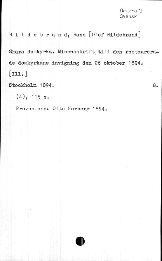  ﻿Geografi
Svensk
Hildebrand, Hans [Olof Hildebrand]
Skara domkyrka. Minnesskrift till den restaurera-
de domkyrkans invigning den 26 oktober 1894.
[m.]
Stockholm 1894.	8.
(4), 115 s.
Proveniens: Otto Norberg 1894.