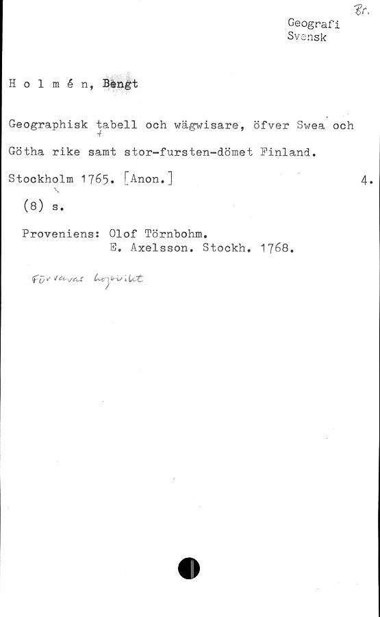  ﻿*r.
Geografi
Svensk
Holmén, Bengt
Geographisk tabell och wägwisare, öfver Swea och
Götha rike samt stor-fursten-dömet Finland.
Stockholm 1765. [Anon.]	4.
(8) s.
Proveniens: Olof Törnbohm.
B. Axelsson. Stockh. 1768.