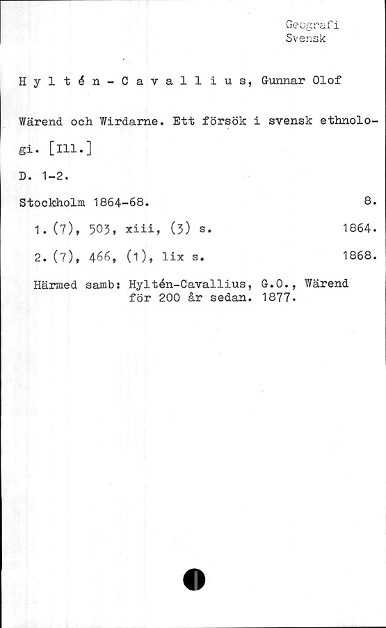  ﻿Geograf i
Svensk
Hyltén-Cavallius, Gunnar Olof
Wärend och Wirdame. Ett försök i svensk ethnolo-
gi. [ill.]
D. 1-2.
Stockholm 1864-68.	8.
1.	(7), 503, xiii, (3) s.	1864.
2.	(7), 466, (1), lix s.	1868.
Härmed sambs Hyltén-Cavallius, G.O., Wärend
för 200 år sedan. 1877.