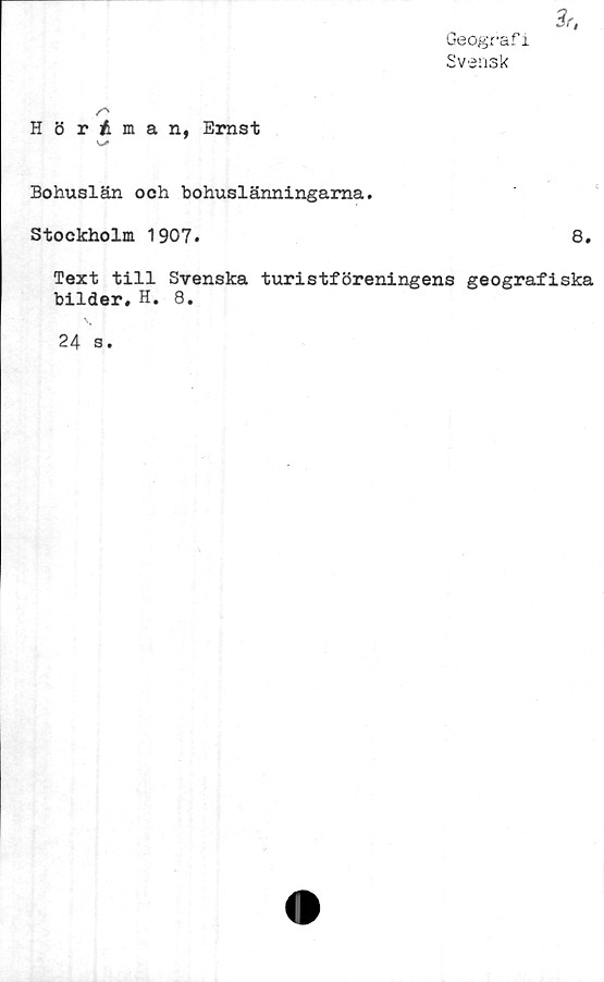  ﻿Geografi
Svensk
Hörtman, Ernst
v-*
Bohuslän och bohuslänningarna.
Stockholm 1907.	8.
Text till Svenska turistföreningens geografiska
bilder. H. 8.