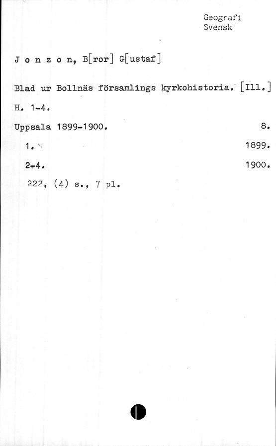  ﻿Geografi
Svensk
Jonzon, B[ror] Gr[ustaf]
Blad ur Bollnäs församlings kyrkohistoria, [ill,]
H. 1-4.
Uppsala 1899-1900.	8.
1. '	1899.
2~4.	1900.
222, (4) s., 7 pl.
