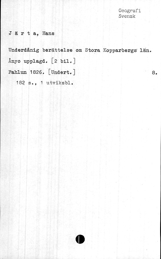  ﻿Geografi
Svensk
Järta, Hans
Underdånig berättelse om Stora Kopparbergs län.
Ånyo upplagd. [2 bil.]
Fahlun 1826. [Undert.]	8.
s.,
18?
1 utviksbl