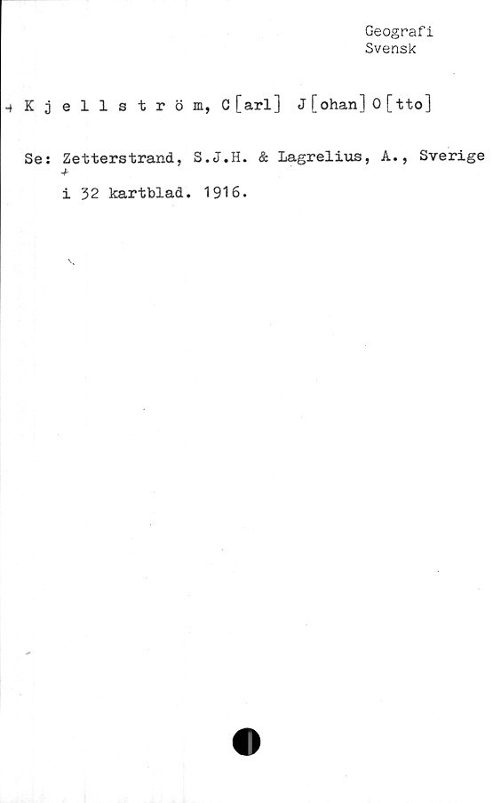  ﻿Geografi
Svensk
-fKjellström, C [arl] J [ohan] 0 [tto]
Se: Zetterstrand, S.J.H. & Lagrelius, A., Sverige
i 32 kartblad. 1916.