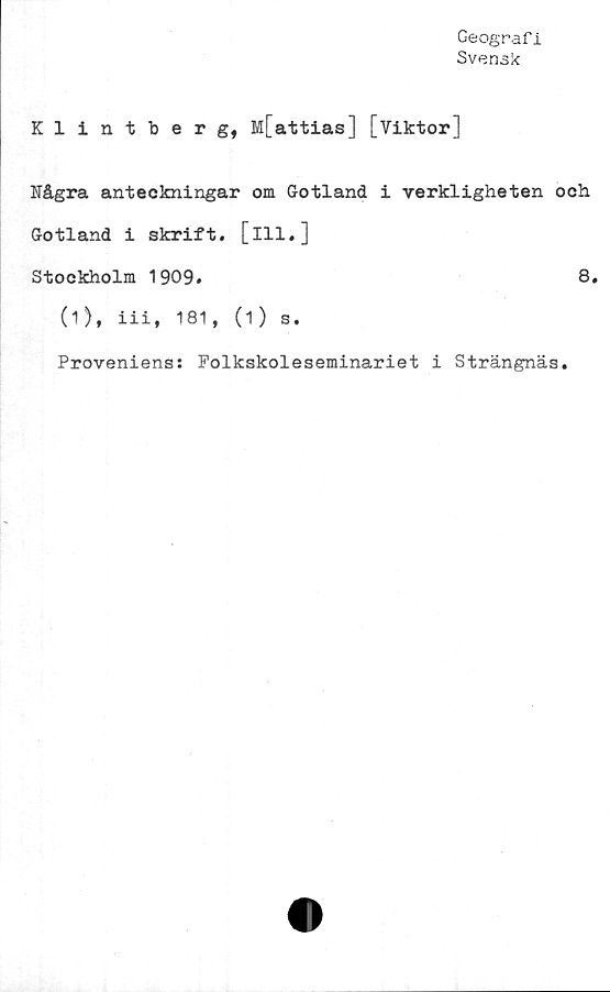  ﻿Geografi
Svensk
Klintberg, M[attias] [Viktor]
Några anteckningar om Gotland i verkligheten och
Gotland i skrift, [ill.]
Stockholm 1909.	8.
(1)* iii» 181, (1) s.
Proveniens: Folkskoleseminariet i Strängnäs.