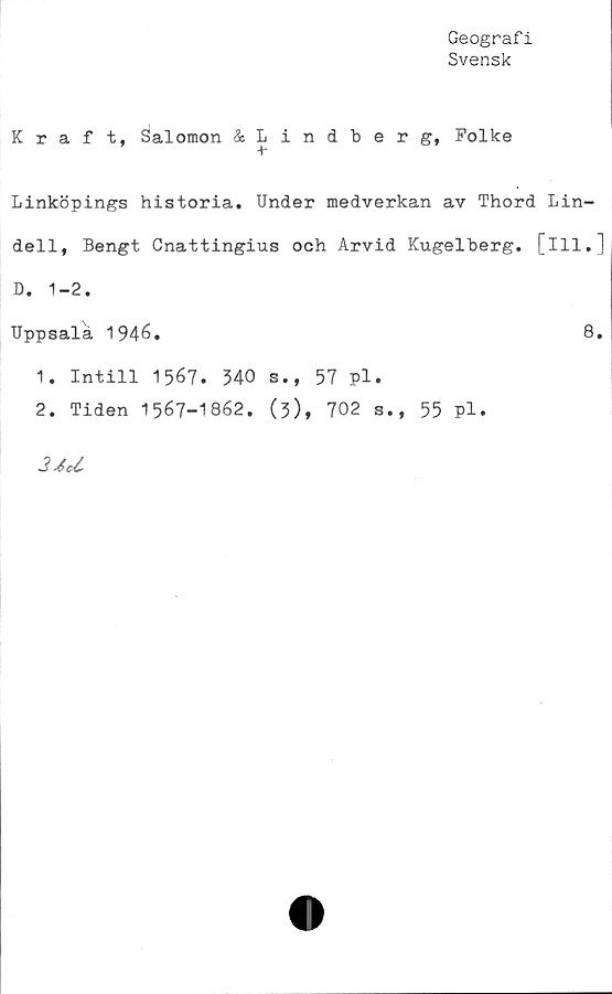  ﻿Geografi
Svensk
Kraft, Salomon &Lindberg, Folke
+•
Linköpings historia. Under medverkan av Thord Lin-
dell, Bengt Cnattingius och Arvid Kugelberg. [ill.]
D. 1-2.
Uppsala 1946.	8.
1.	Intill 1567. 340 s., 57 pl.
2.	Tiden 1567-1862. (3), 702 s., 55 pl.