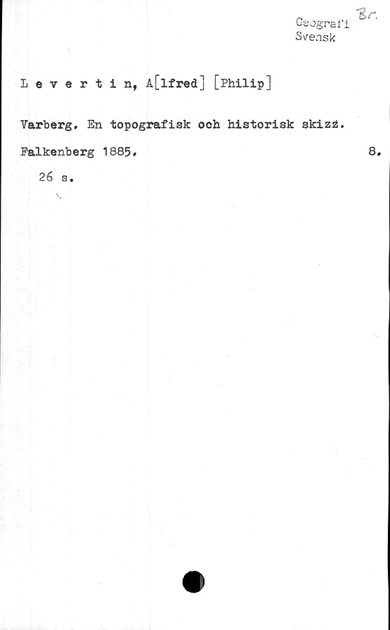  ﻿Geograf
Svensk
Levertin, A[lfred] [Philip]
Varberg. En topografisk och historisk skizz.
Falkenberg 1885.
26 s