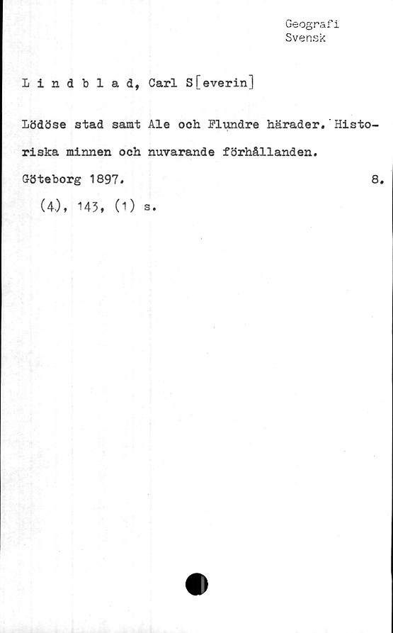  ﻿Geografi
Svensk
Lindblad, Carl sfeverin]
Lödöse stad samt Ale och Flundre härader.'Histo-
riska minnen och nuvarande förhållanden.
Göteborg 1897.	8.
(4), 143, (O s.