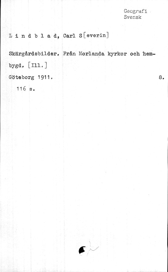  ﻿Geografi
Svensk
Lindblad, Carl s[everin]
Skärgårdsbilder, Från Morlanda kyrkor och hem-
bygd , [111. ]
Göteborg 1911.
116 s