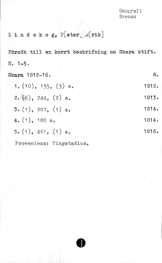 ﻿Geografi
Svensk
Lindskog, p[eteiv ^i[rik]
Försök till en korrt beskrifning om Skara stift.
H. 1-5.
Skara 1812-16.	8.
1.	(10), 135, (5) s.	1812.
2.	(6), 244, (2)	s.	1813.
3.	(1), 207, (1 )	s.	1814.
4.	(1), 180 s.	1814.
5.	(1), 461, (1)	s.	1816.
Proveniens: Tingstadius»