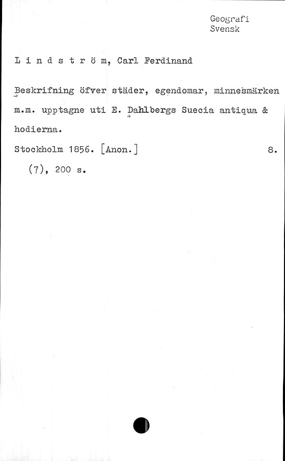  ﻿Geografi
Svensk
Lindström, Carl Ferdinand
Beskrifning öfver städer, egendomar, minnesmärken
m.m. upptagne uti E. Dahlbergs Suecia antiqua &
hodiema.
Stockholm 1856. [Anon.]
8.