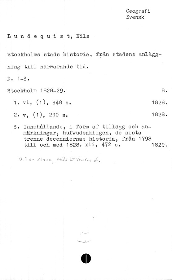 ﻿Geografi
Svensk
Lundequist, Nils
Stockholms stads historia,	från stadens anlägg-
ning till närwarande tid.	
D. 1-3.	
Stockholm 1828-29-	8.
1 • vi, (1), 348 s.	1828.
2. v, (1), 290 s.	1828.
3. Innehållande, i form af tillägg och an-
märkningar, hufwudsakligen, de sista
trenne decenniernas historia, från 1798
till och med 1828. xii, 472 s.	1829.
0. ?	.Tso-**» /WC	ts
t	'