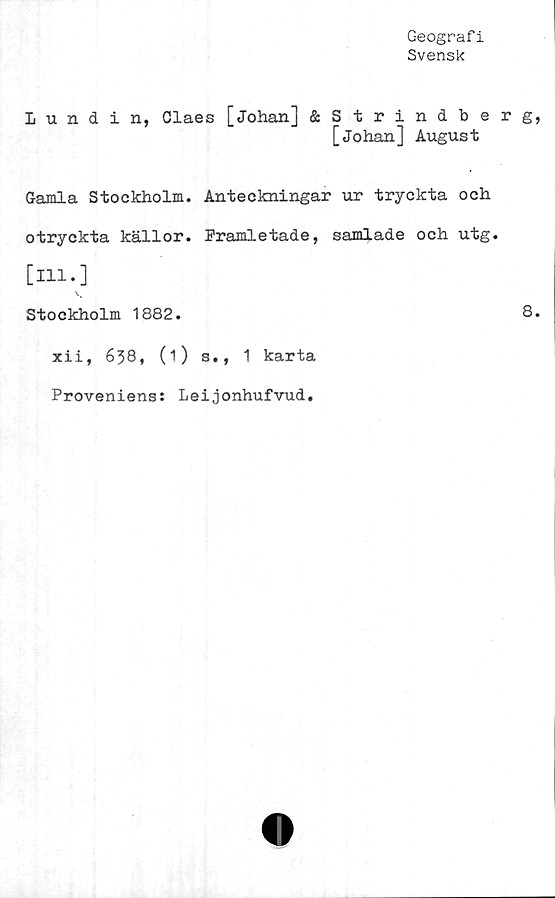  ﻿Geografi
Svensk
Lundin, Claes [Johan] &Strindberg,
[johan] August
Gamla Stockholm. Anteckningar ur tryckta och
otryckta källor. Framletade, samlade och utg.
[ill.]
Stockholm 1882.	8.
xii, 638, (1) s., 1 karta
Proveniens: Leijonhufvud.