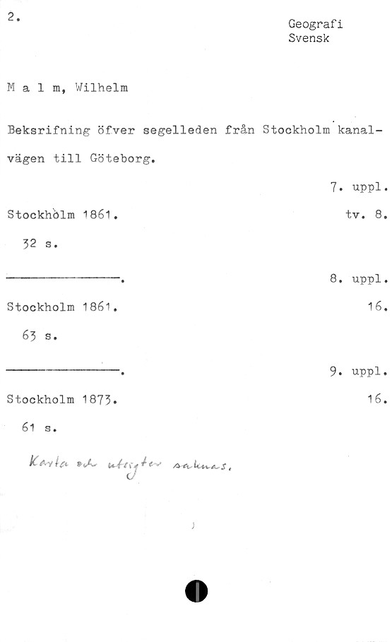  ﻿2
Geografi
Svensk
Malm, Wilhelm
Beksrifning öfver segelleden från Stockholm kanal-
vägen till Göteborg,
7. uppl.
Stockholm 1861.	tv. 8,
32 s.
----------------.	8, uppl.
Stockholm 1861.	16.
63 s.
----------------a	Uppl.
Stockholm 1873»	16.
61 s.
)