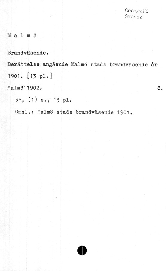 ﻿Geografi
Svensk
Malmö
Brandväsende.
Berättelse angående Malmö stads brandväsende år
1901. [13 pl.]
Malmö 1902.	8.
38, (1) s., 13 pl.
Omsl.: Malmö stads brandväsende 1901.