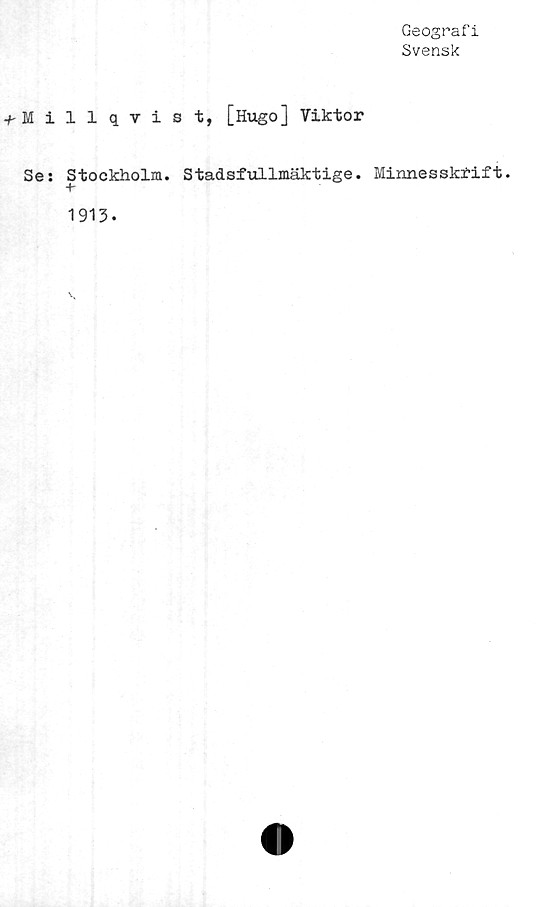  ﻿Geografi
Svensk
+ Millqvist, [Hugo] Viktor
Se: Stockholm. Stadsfullmäktige. Minnesskrift.
+
1913.