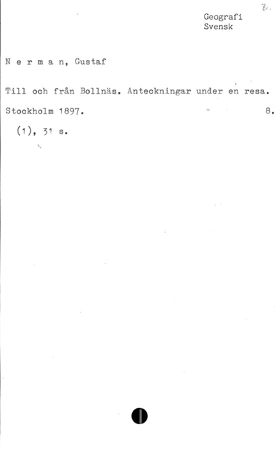  ﻿Geografi
Svensk

Nerman, Gustaf
Till och från Bollnäs. Anteckningar under en resa.
Stockholm 1897»	8»
(1), 31 s.