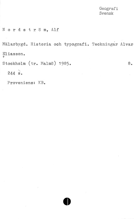  ﻿Geograf i
Svensk
Nordström, Alf
Mälarbygd. Historia och typografi. Teckningar Alvar
Eliasson.
+
Stockholm (tr. Malmö) 1985»	8.
244 s.
Proveniens: KB