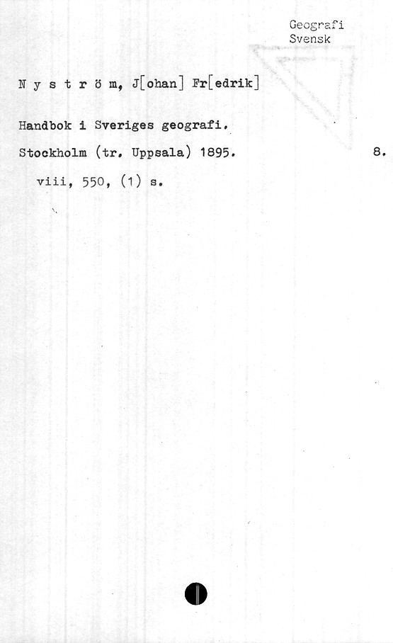  ﻿Geografi
Svensk
Nyström, jfohan] Fr[edrik]
Handbok i Sveriges geografi.
Stockholm (tr. Uppsala) 1895.
viii, 550, (1) s.
8.
