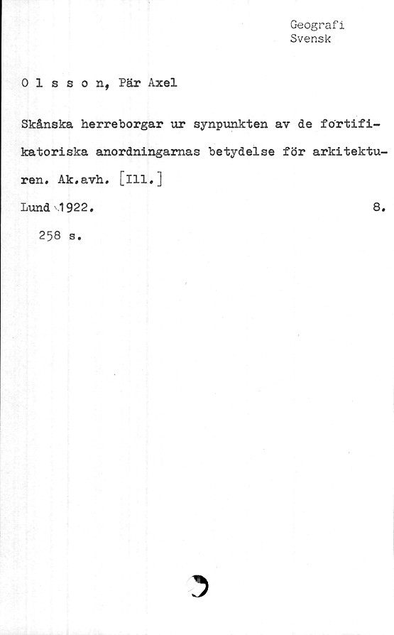  ﻿Geografi
Svensk
Olsson, Pär Axel
Skånska herreborgar ur synpunkten av de fortifi-
katoriska anordningarnas betydelse för arkitektu-
ren. Ak.avh. [ill.]
Lund ,1922.	8.
258 s.