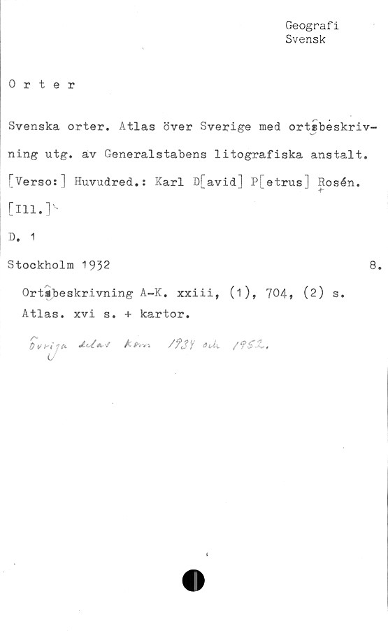  ﻿Geografi
Svensk
Orter
Svenska orter. Atlas över Sverige med ortsbeskriv-
ning utg. av Generalstabens litografiska anstalt.
rVerso:] Huvudred.: Karl D[avid] Pfetrus] Rosén,
[ill.]'-
D. 1
Stockholm 1932	8.
Ortébeskrivning A-K. xxiii, (i), 704» (2) s.
Atlas, xvi s. + kartor.
Ovrif*- d-d*»'* A <v»i /f3i qUk