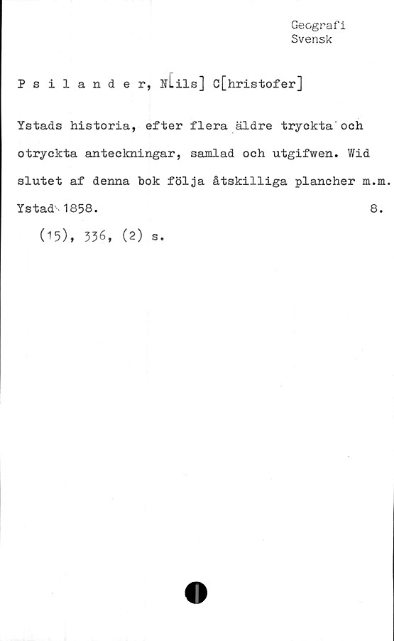  ﻿Geografi
Svensk
Psilander, utils] c[hristofer]
Ystads historia, efter flera äldre tryckta'och
otryckta anteckningar, samlad och utgifwen. Wid
slutet af denna bok följa åtskilliga plancher m.m.
Ystad' 1858.	8.
(15), 336, (2) s.